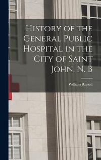 Cover image for History of the General Public Hospital in the City of Saint John, N. B