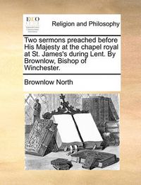 Cover image for Two Sermons Preached Before His Majesty at the Chapel Royal at St. James's During Lent. by Brownlow, Bishop of Winchester.