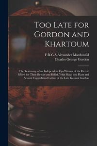 Cover image for Too Late for Gordon and Khartoum; the Testimony of an Independent Eye-witness of the Heroic Efforts for Their Rescue and Relief. With Maps and Plans and Several Unpublished Letters of the Late General Gordon