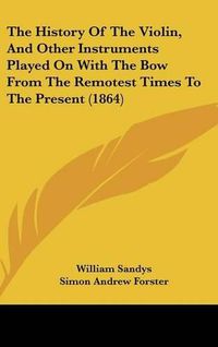 Cover image for The History Of The Violin, And Other Instruments Played On With The Bow From The Remotest Times To The Present (1864)