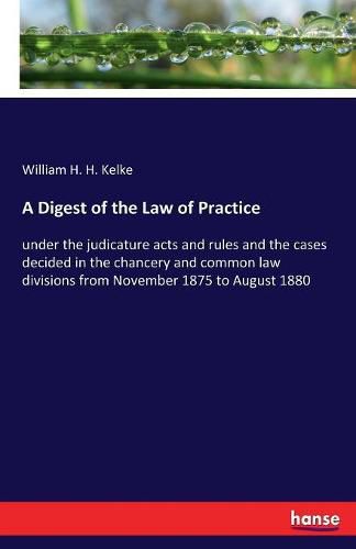 Cover image for A Digest of the Law of Practice: under the judicature acts and rules and the cases decided in the chancery and common law divisions from November 1875 to August 1880