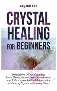 Cover image for Crystal Healing for Beginners: Introduction to Crystal Healing, Learn how to Achieve Higher Consciousness and Enhance your Spiritual Balance with the Power of Crystals and Healing Stones