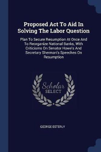 Cover image for Proposed ACT to Aid in Solving the Labor Question: Plan to Secure Resumption at Once and to Reorganize National Banks, with Criticisms on Senator Howe's and Secretary Sherman's Speeches on Resumption