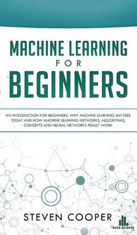 Cover image for Machine Learning For Beginners: An Introduction for Beginners, Why Machine Learning Matters Today and How Machine Learning Networks, Algorithms, Concepts and Neural Networks Really Work