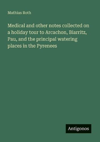 Cover image for Medical and other notes collected on a holiday tour to Arcachon, Biarritz, Pau, and the principal watering places in the Pyrenees