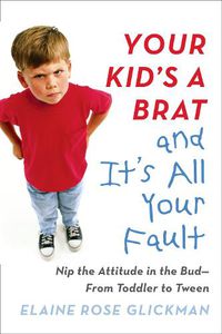 Cover image for Your Kid's a Brat and it's All Your Fault: Nip the Attitude in the Bud--from Toddler to Tween