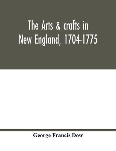 The arts & crafts in New England, 1704-1775; gleanings from Boston newspapers relating to painting, engraving, silversmiths, pewterers, clockmakers, furniture, pottery, old houses, costume, trades and occupations, &c