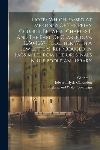 Notes Which Passed At Meetings Of The Privy Council Between Charles Ii And The Earl Of Clarendon, 1660-1667, Together With A Few Letters, Reproduced In Facsimile From The Originals In The Bodleian Library