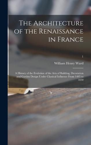 Cover image for The Architecture of the Renaissance in France; a History of the Evolution of the Arts of Building, Decoration and Garden Design Under Classical Influence From 1495 to 1830; 1