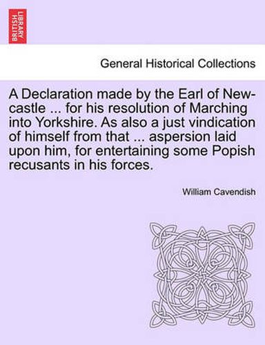 A Declaration Made by the Earl of New-Castle ... for His Resolution of Marching Into Yorkshire. as Also a Just Vindication of Himself from That ... Aspersion Laid Upon Him, for Entertaining Some Popish Recusants in His Forces.