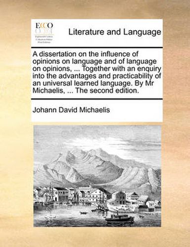 A Dissertation on the Influence of Opinions on Language and of Language on Opinions, ... Together with an Enquiry Into the Advantages and Practicability of an Universal Learned Language. by MR Michaelis, ... the Second Edition.
