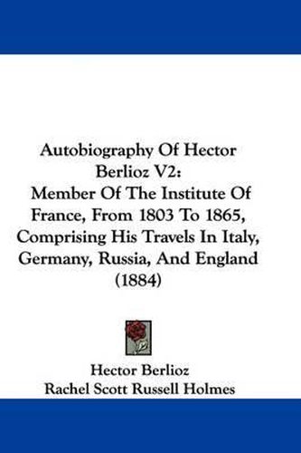 Cover image for Autobiography of Hector Berlioz V2: Member of the Institute of France, from 1803 to 1865, Comprising His Travels in Italy, Germany, Russia, and England (1884)