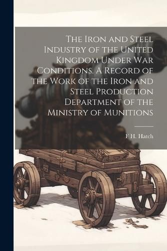 Cover image for The Iron and Steel Industry of the United Kingdom Under war Conditions. A Record of the Work of the Iron and Steel Production Department of the Ministry of Munitions