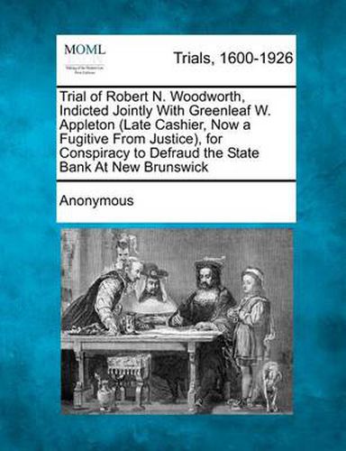 Cover image for Trial of Robert N. Woodworth, Indicted Jointly with Greenleaf W. Appleton (Late Cashier, Now a Fugitive from Justice), for Conspiracy to Defraud the State Bank at New Brunswick