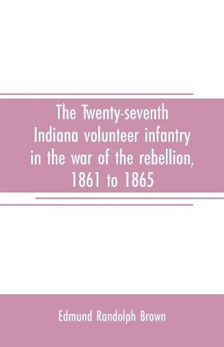 Cover image for The Twenty-seventh Indiana volunteer infantry in the war of the rebellion, 1861 to 1865. First division, 12th and 20th corps. A history of its recruiting, organization, camp life, marches and battles, together with a roster of the men composing it and the name