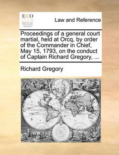 Cover image for Proceedings of a General Court Martial, Held at Orcq, by Order of the Commander in Chief, May 15, 1793, on the Conduct of Captain Richard Gregory, ...