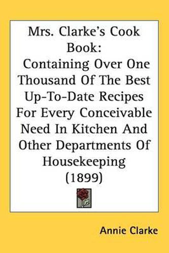 Mrs. Clarkes Cook Book: Containing Over One Thousand of the Best Up-To-Date Recipes for Every Conceivable Need in Kitchen and Other Departments of Housekeeping (1899)