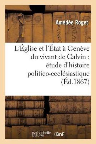 L'Eglise Et l'Etat A Geneve Du Vivant de Calvin: Etude d'Histoire Politico-Ecclesiastique