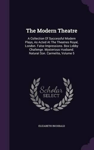 The Modern Theatre: A Collection of Successful Modern Plays, as Acted at the Theatres Royal, London. False Impressions. Box Lobby Challenge. Mysterious Husband. Natural Son. Carmelite, Volume 5