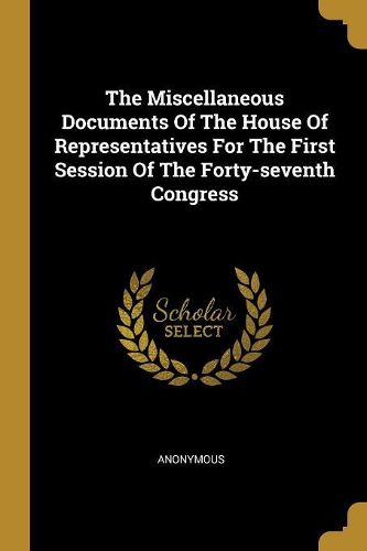 Cover image for The Miscellaneous Documents Of The House Of Representatives For The First Session Of The Forty-seventh Congress