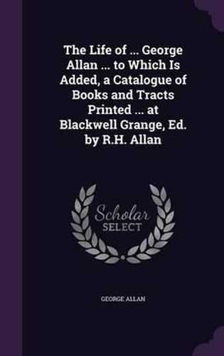 The Life of ... George Allan ... to Which Is Added, a Catalogue of Books and Tracts Printed ... at Blackwell Grange, Ed. by R.H. Allan