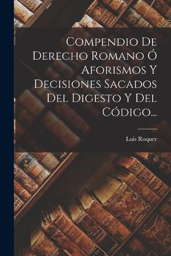 Cover image for Compendio De Derecho Romano O Aforismos Y Decisiones Sacados Del Digesto Y Del Codigo...