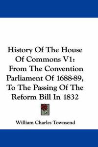 Cover image for History of the House of Commons V1: From the Convention Parliament of 1688-89, to the Passing of the Reform Bill in 1832