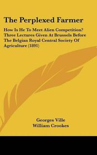 Cover image for The Perplexed Farmer: How Is He to Meet Alien Competition? Three Lectures Given at Brussels Before the Belgian Royal Central Society of Agriculture (1891)