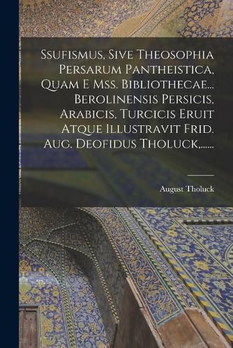 Cover image for Ssufismus, Sive Theosophia Persarum Pantheistica, Quam E Mss. Bibliothecae... Berolinensis Persicis, Arabicis, Turcicis Eruit Atque Illustravit Frid. Aug. Deofidus Tholuck, ......