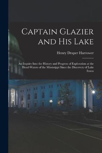 Captain Glazier and His Lake: an Inquiry Into the History and Progress of Exploration at the Head-waters of the Mississippi Since the Discovery of Lake Itasca