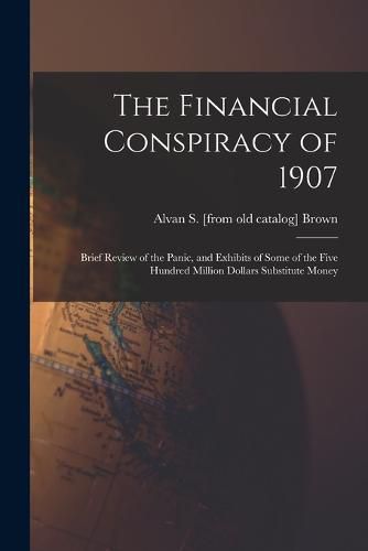 Cover image for The Financial Conspiracy of 1907; Brief Review of the Panic, and Exhibits of Some of the Five Hundred Million Dollars Substitute Money