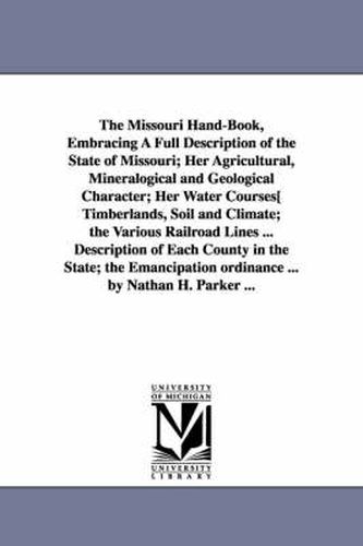 The Missouri Hand-Book, Embracing A Full Description of the State of Missouri; Her Agricultural, Mineralogical and Geological Character; Her Water Courses[ Timberlands, Soil and Climate; the Various Railroad Lines ... Description of Each County in the State; t