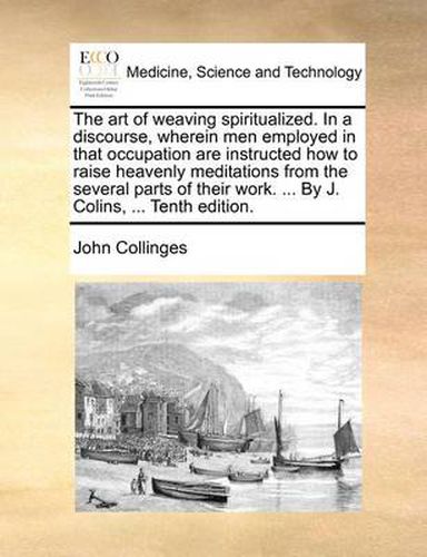 Cover image for The Art of Weaving Spiritualized. in a Discourse, Wherein Men Employed in That Occupation Are Instructed How to Raise Heavenly Meditations from the Several Parts of Their Work. ... by J. Colins, ... Tenth Edition.