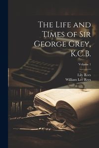 Cover image for The Life and Times of Sir George Grey, K.C.B.; Volume 1