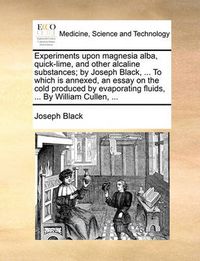 Cover image for Experiments Upon Magnesia Alba, Quick-Lime, and Other Alcaline Substances; By Joseph Black, ... to Which Is Annexed, an Essay on the Cold Produced by Evaporating Fluids, ... by William Cullen, ...