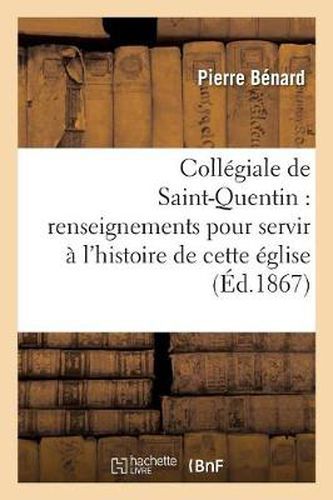 Collegiale de Saint-Quentin: Renseignements Pour Servir A l'Histoire de Cette Eglise: , Comprenant Une Recherche Sur La Patrie Et Les Travaux de Vilard d'Honne, Cours...