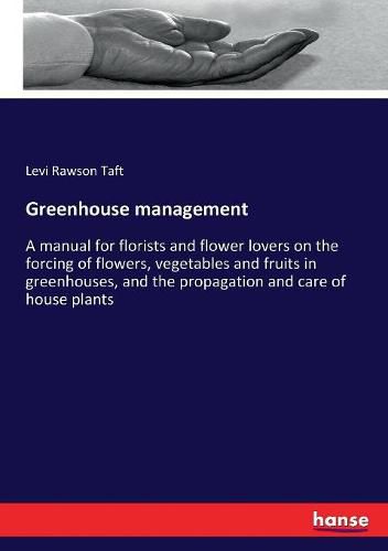 Cover image for Greenhouse management: A manual for florists and flower lovers on the forcing of flowers, vegetables and fruits in greenhouses, and the propagation and care of house plants