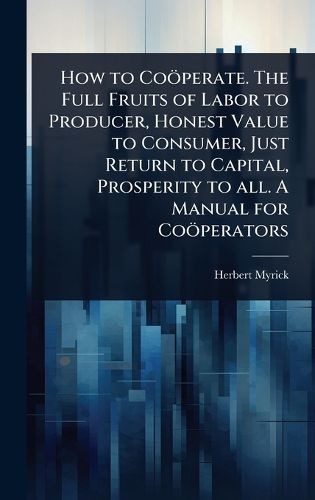 Cover image for How to Cooeperate. The Full Fruits of Labor to Producer, Honest Value to Consumer, Just Return to Capital, Prosperity to all. A Manual for Cooeperators