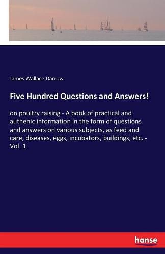 Cover image for Five Hundred Questions and Answers!: on poultry raising - A book of practical and authenic information in the form of questions and answers on various subjects, as feed and care, diseases, eggs, incubators, buildings, etc. - Vol. 1