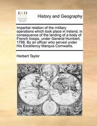 Cover image for Impartial Relation of the Military Operations Which Took Place in Ireland, in Consequence of the Landing of a Body of French Troops, Under General Humbert, 1798. by an Officer Who Served Under His Excellency Marquis Cornwallis.