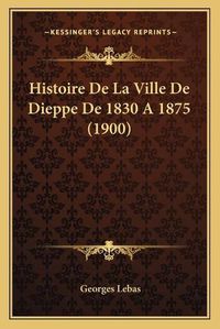 Cover image for Histoire de La Ville de Dieppe de 1830 a 1875 (1900)