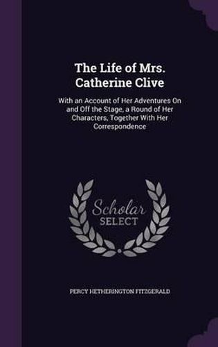 The Life of Mrs. Catherine Clive: With an Account of Her Adventures on and Off the Stage, a Round of Her Characters, Together with Her Correspondence