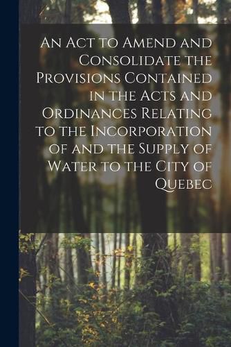 Cover image for An Act to Amend and Consolidate the Provisions Contained in the Acts and Ordinances Relating to the Incorporation of and the Supply of Water to the City of Quebec [microform]