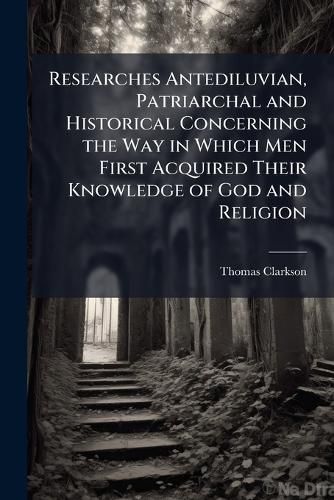Cover image for Researches Antediluvian, Patriarchal and Historical Concerning the Way in Which Men First Acquired Their Knowledge of God and Religion