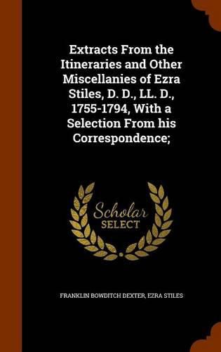 Extracts from the Itineraries and Other Miscellanies of Ezra Stiles, D. D., LL. D., 1755-1794, with a Selection from His Correspondence;