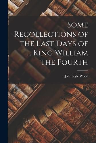 Cover image for Some Recollections of the Last Days of ... King William the Fourth