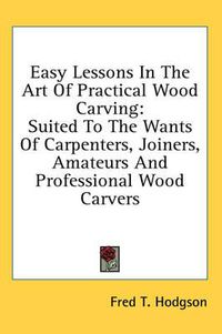 Cover image for Easy Lessons in the Art of Practical Wood Carving: Suited to the Wants of Carpenters, Joiners, Amateurs and Professional Wood Carvers