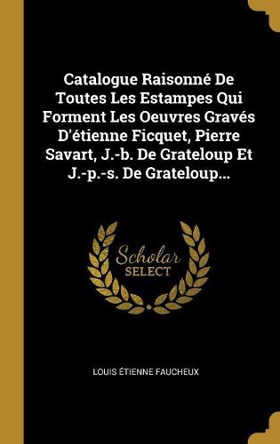 Cover image for Catalogue Raisonne De Toutes Les Estampes Qui Forment Les Oeuvres Graves D'etienne Ficquet, Pierre Savart, J.-b. De Grateloup Et J.-p.-s. De Grateloup...