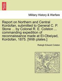 Cover image for Report on Northern and Central Kordofan, Submitted to General C. P. Stone ... by Colonel R. E. Colston ... Commanding Expedition of Reconnaissance Made at El-Obeiyad, Kordofan, 1875. [With Plates.]