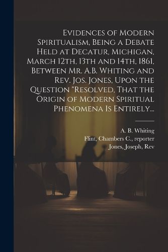 Evidences of Modern Spiritualism, Being a Debate Held at Decatur, Michigan, March 12th, 13th and 14th, 1861, Between Mr. A.B. Whiting and Rev. Jos. Jones, Upon the Question "Resolved, That the Origin of Modern Spiritual Phenomena is Entirely...